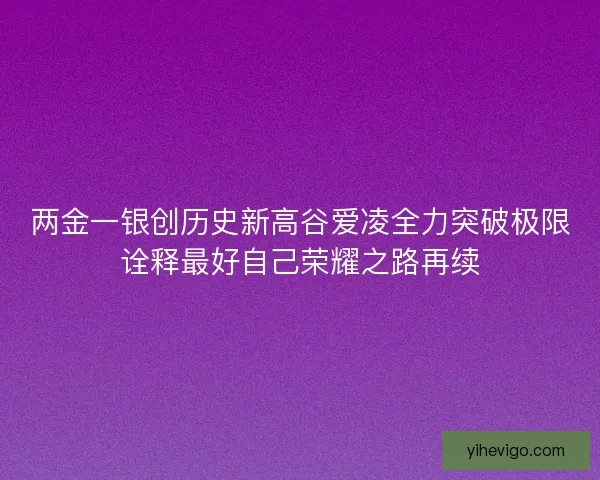 两金一银创历史新高谷爱凌全力突破极限诠释最好自己荣耀之路再续