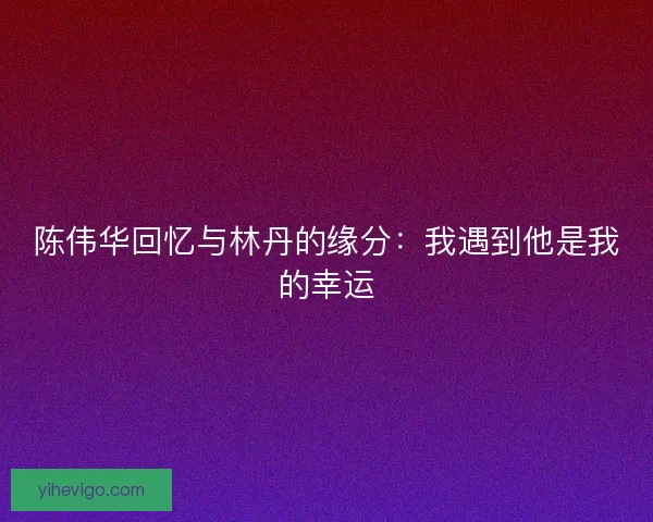陈伟华回忆与林丹的缘分：我遇到他是我的幸运