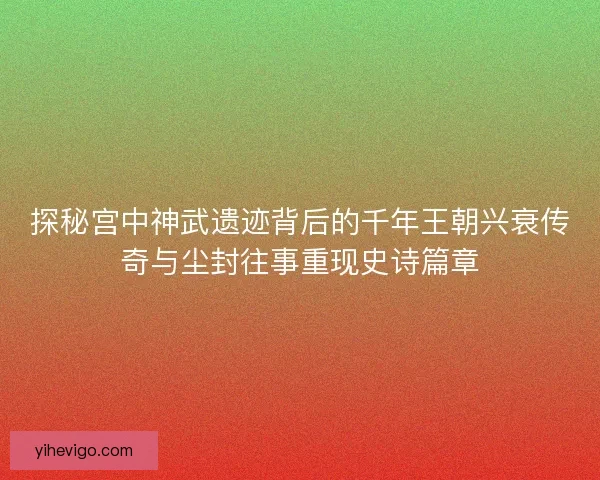 探秘宫中神武遗迹背后的千年王朝兴衰传奇与尘封往事重现史诗篇章