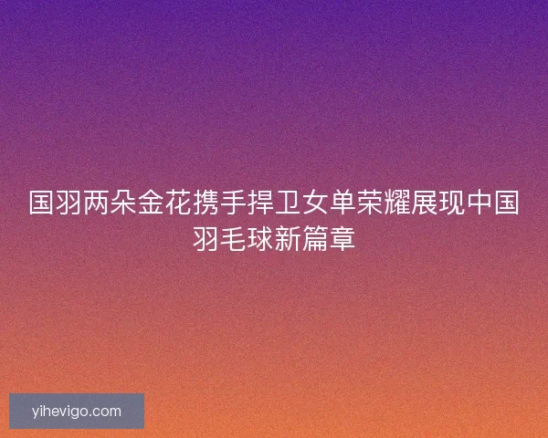 国羽两朵金花携手捍卫女单荣耀展现中国羽毛球新篇章