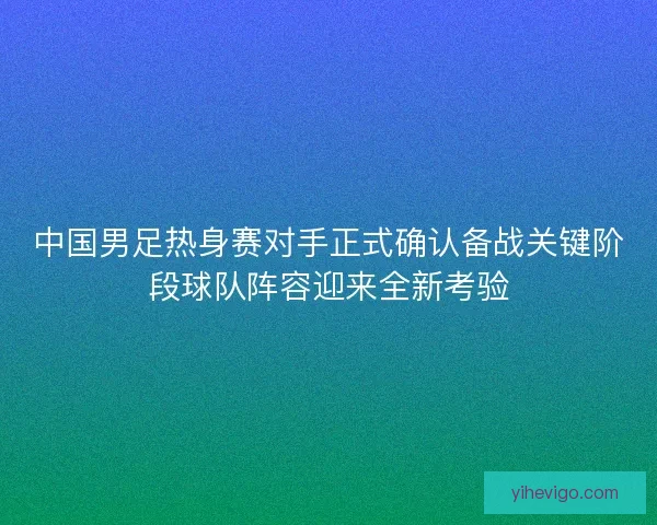 中国男足热身赛对手正式确认备战关键阶段球队阵容迎来全新考验