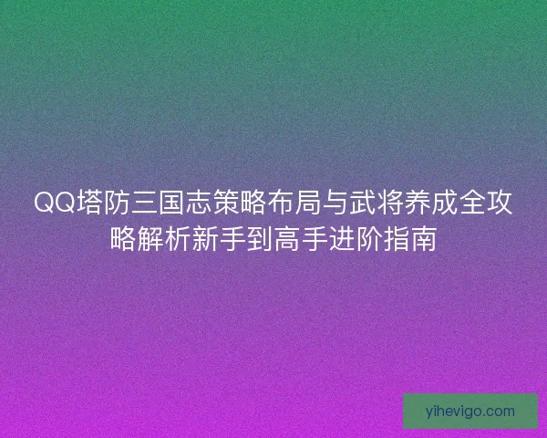 QQ塔防三国志策略布局与武将养成全攻略解析新手到高手进阶指南